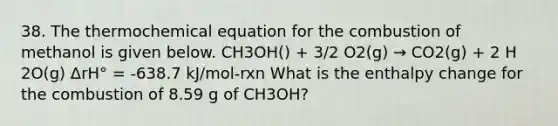 38. The thermochemical equation for the combustion of methanol is given below. CH3OH() + 3/2 O2(g) → CO2(g) + 2 H 2O(g) ΔrH° = -638.7 kJ/mol-rxn What is the enthalpy change for the combustion of 8.59 g of CH3OH?