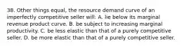 38. Other things equal, the resource demand curve of an imperfectly competitive seller will: A. lie below its marginal revenue product curve. B. be subject to increasing marginal productivity. C. be less elastic than that of a purely competitive seller. D. be more elastic than that of a purely competitive seller.