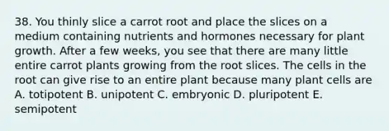 38. You thinly slice a carrot root and place the slices on a medium containing nutrients and hormones necessary for plant growth. After a few weeks, you see that there are many little entire carrot plants growing from the root slices. The cells in the root can give rise to an entire plant because many plant cells are A. totipotent B. unipotent C. embryonic D. pluripotent E. semipotent