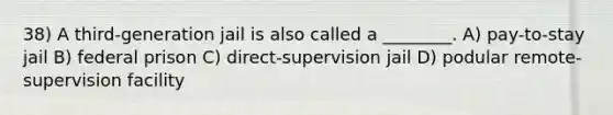 38) A third-generation jail is also called a ________. A) pay-to-stay jail B) federal prison C) direct-supervision jail D) podular remote-supervision facility