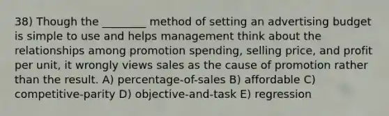 38) Though the ________ method of setting an advertising budget is simple to use and helps management think about the relationships among promotion spending, selling price, and profit per unit, it wrongly views sales as the cause of promotion rather than the result. A) percentage-of-sales B) affordable C) competitive-parity D) objective-and-task E) regression