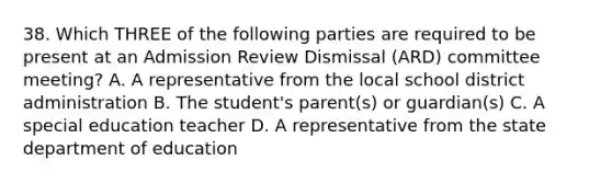 38. Which THREE of the following parties are required to be present at an Admission Review Dismissal (ARD) committee meeting? A. A representative from the local school district administration B. The student's parent(s) or guardian(s) C. A special education teacher D. A representative from the state department of education