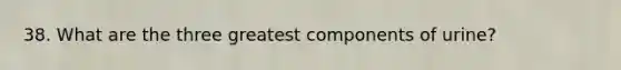 38. What are the three greatest components of urine?