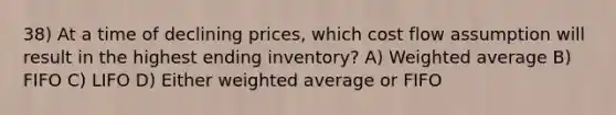 38) At a time of declining prices, which cost flow assumption will result in the highest ending inventory? A) Weighted average B) FIFO C) LIFO D) Either weighted average or FIFO