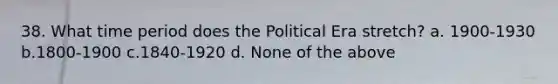 38. What time period does the Political Era stretch? a. 1900-1930 b.1800-1900 c.1840-1920 d. None of the above