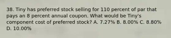 38. Tiny has preferred stock selling for 110 percent of par that pays an 8 percent annual coupon. What would be Tiny's component cost of preferred stock? A. 7.27% B. 8.00% C. 8.80% D. 10.00%