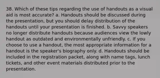 38. Which of these tips regarding the use of handouts as a visual aid is most accurate? a. Handouts should be discussed during the presentation, but you should delay distribution of the handouts until your presentation is finished. b. Savvy speakers no longer distribute handouts because audiences view the lowly handout as outdated and environmentally unfriendly. c. If you choose to use a handout, the most appropriate information for a handout is the speaker's biography only. d. Handouts should be included in the registration packet, along with name tags, lunch tickets, and other event materials distributed prior to the presentation.