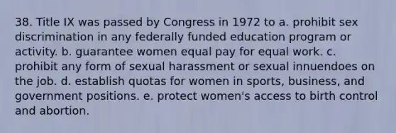 38. Title IX was passed by Congress in 1972 to a. prohibit sex discrimination in any federally funded education program or activity. b. guarantee women equal pay for equal work. c. prohibit any form of sexual harassment or sexual innuendoes on the job. d. establish quotas for women in sports, business, and government positions. e. protect women's access to birth control and abortion.