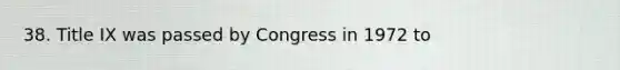 38. Title IX was passed by Congress in 1972 to