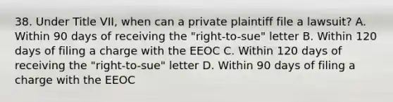 38. Under Title VII, when can a private plaintiff file a lawsuit? A. Within 90 days of receiving the "right-to-sue" letter B. Within 120 days of filing a charge with the EEOC C. Within 120 days of receiving the "right-to-sue" letter D. Within 90 days of filing a charge with the EEOC