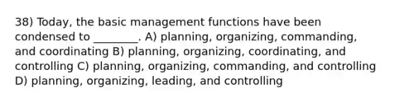 38) Today, the basic management functions have been condensed to ________. A) planning, organizing, commanding, and coordinating B) planning, organizing, coordinating, and controlling C) planning, organizing, commanding, and controlling D) planning, organizing, leading, and controlling