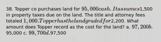 38. Topper co purchases land for 95,000 cash. It assumes1,500 in property taxes due on the land. The title and attorney fees totaled 1,000. Topper has the land graded for2,200. What amount does Topper record as the cost for the land? a. 97,200 b.95,000 c. 99,700 d.97,500