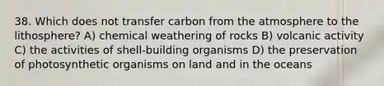 38. Which does not transfer carbon from the atmosphere to the lithosphere? A) chemical weathering of rocks B) volcanic activity C) the activities of shell-building organisms D) the preservation of photosynthetic organisms on land and in the oceans