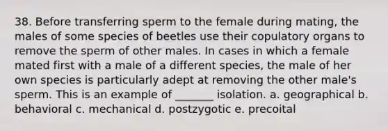 38. Before transferring sperm to the female during mating, the males of some species of beetles use their copulatory organs to remove the sperm of other males. In cases in which a female mated first with a male of a different species, the male of her own species is particularly adept at removing the other male's sperm. This is an example of _______ isolation. a. geographical b. behavioral c. mechanical d. postzygotic e. precoital