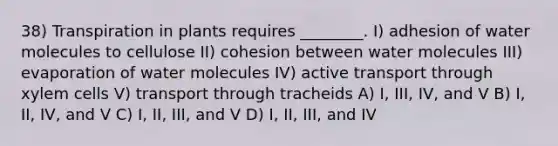 38) Transpiration in plants requires ________. I) adhesion of water molecules to cellulose II) cohesion between water molecules III) evaporation of water molecules IV) active transport through xylem cells V) transport through tracheids A) I, III, IV, and V B) I, II, IV, and V C) I, II, III, and V D) I, II, III, and IV