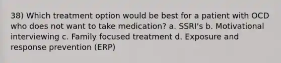 38) Which treatment option would be best for a patient with OCD who does not want to take medication? a. SSRI's b. Motivational interviewing c. Family focused treatment d. Exposure and response prevention (ERP)