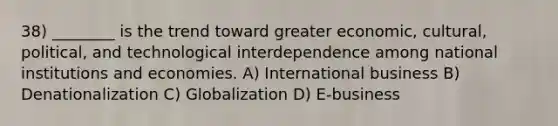 38) ________ is the trend toward greater economic, cultural, political, and technological interdependence among national institutions and economies. A) International business B) Denationalization C) Globalization D) E-business