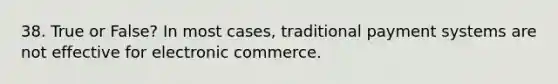 38. True or False? In most cases, traditional payment systems are not effective for electronic commerce.