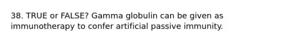 38. TRUE or FALSE? Gamma globulin can be given as immunotherapy to confer artificial passive immunity.