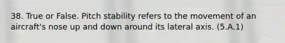 38. True or False. Pitch stability refers to the movement of an aircraft's nose up and down around its lateral axis. (5.A.1)