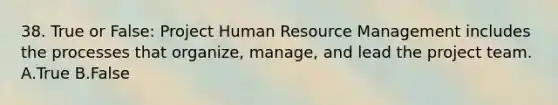 38. True or False: Project Human Resource Management includes the processes that organize, manage, and lead the project team. A.True B.False