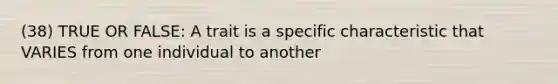 (38) TRUE OR FALSE: A trait is a specific characteristic that VARIES from one individual to another