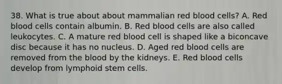 38. What is true about about mammalian red blood cells? A. Red blood cells contain albumin. B. Red blood cells are also called leukocytes. C. A mature red blood cell is shaped like a biconcave disc because it has no nucleus. D. Aged red blood cells are removed from the blood by the kidneys. E. Red blood cells develop from lymphoid stem cells.