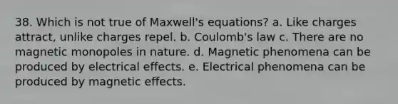 38. Which is not true of Maxwell's equations? a. Like charges attract, unlike charges repel. b. Coulomb's law c. There are no magnetic monopoles in nature. d. Magnetic phenomena can be produced by electrical effects. e. Electrical phenomena can be produced by magnetic effects.