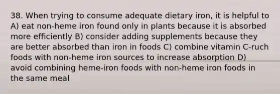 38. When trying to consume adequate dietary iron, it is helpful to A) eat non-heme iron found only in plants because it is absorbed more efficiently B) consider adding supplements because they are better absorbed than iron in foods C) combine vitamin C-ruch foods with non-heme iron sources to increase absorption D) avoid combining heme-iron foods with non-heme iron foods in the same meal