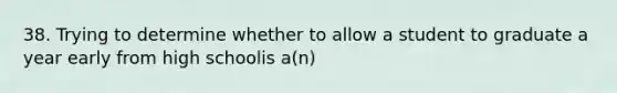 38. Trying to determine whether to allow a student to graduate a year early from high schoolis a(n)