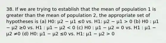 38. If we are trying to establish that the mean of population 1 is greater than the mean of population 2, the appropriate set of hypotheses is (a) H0: µ2 − µ1 ≤0 vs. H1: µ2 − µ1 > 0 (b) H0 : µ1 − µ2 ≥0 vs. H1 : µ1 − µ2 0