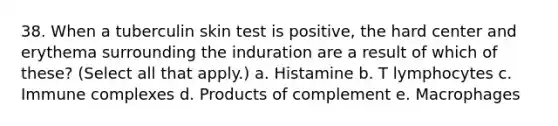 38. When a tuberculin skin test is positive, the hard center and erythema surrounding the induration are a result of which of these? (Select all that apply.) a. Histamine b. T lymphocytes c. Immune complexes d. Products of complement e. Macrophages