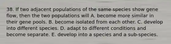 38. If two adjacent populations of the same species show gene flow, then the two populations will A. become more similar in their gene pools. B. become isolated from each other. C. develop into different species. D. adapt to different conditions and become separate. E. develop into a species and a sub-species.