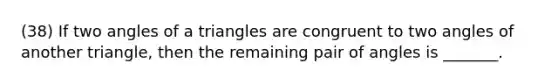 (38) If two angles of a triangles are congruent to two angles of another triangle, then the remaining pair of angles is _______.