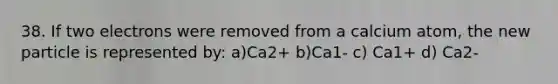 38. If two electrons were removed from a calcium atom, the new particle is represented by: a)Ca2+ b)Ca1- c) Ca1+ d) Ca2-