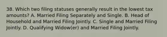 38. Which two filing statuses generally result in the lowest tax amounts? A. Married Filing Separately and Single. B. Head of Household and Married Filing Jointly. C. Single and Married Filing Jointly. D. Qualifying Widow(er) and Married Filing Jointly.