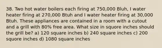 38. Two hot water boilers each firing at 750,000 Bluh, I water heater firing at 270,000 Btuh and I water heater firing at 30,000 Btuh. These appliances are contained in a room with a cutout and a grill with 80% free area. What size in squore inches should the grill be? a) 120 square inches b) 240 square inches c) 200 squore inches d) 1080 square inches