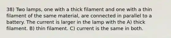 38) Two lamps, one with a thick filament and one with a thin filament of the same material, are connected in parallel to a battery. The current is larger in the lamp with the A) thick filament. B) thin filament. C) current is the same in both.