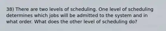 38) There are two levels of scheduling. One level of scheduling determines which jobs will be admitted to the system and in what order. What does the other level of scheduling do?