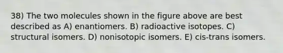 38) The two molecules shown in the figure above are best described as A) enantiomers. B) radioactive isotopes. C) structural isomers. D) nonisotopic isomers. E) cis-trans isomers.