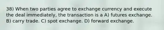 38) When two parties agree to exchange currency and execute the deal immediately, the transaction is a A) futures exchange. B) carry trade. C) spot exchange. D) forward exchange.