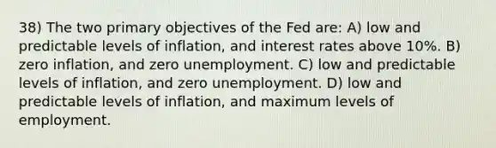 38) The two primary objectives of the Fed are: A) low and predictable levels of inflation, and interest rates above 10%. B) zero inflation, and zero unemployment. C) low and predictable levels of inflation, and zero unemployment. D) low and predictable levels of inflation, and maximum levels of employment.