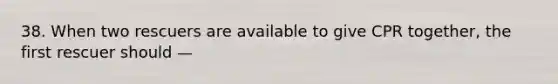 38. When two rescuers are available to give CPR together, the first rescuer should —
