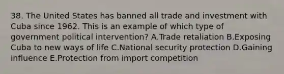 38. The United States has banned all trade and investment with Cuba since 1962. This is an example of which type of government political intervention? A.Trade retaliation B.Exposing Cuba to new ways of life C.National security protection D.Gaining influence E.Protection from import competition