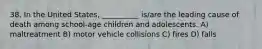 38. In the United States, __________ is/are the leading cause of death among school-age children and adolescents. A) maltreatment B) motor vehicle collisions C) fires D) falls