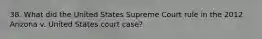 38. What did the United States Supreme Court rule in the 2012 Arizona v. United States court case?