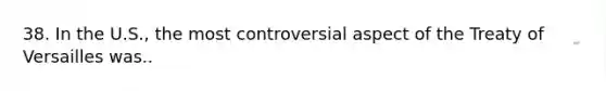 38. In the U.S., the most controversial aspect of the Treaty of Versailles was..