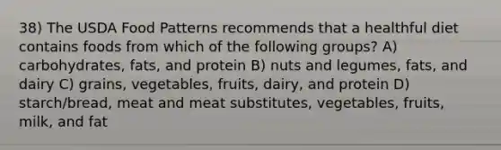 38) The USDA Food Patterns recommends that a healthful diet contains foods from which of the following groups? A) carbohydrates, fats, and protein B) nuts and legumes, fats, and dairy C) grains, vegetables, fruits, dairy, and protein D) starch/bread, meat and meat substitutes, vegetables, fruits, milk, and fat