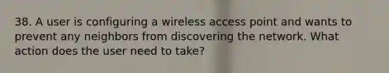 38. A user is configuring a wireless access point and wants to prevent any neighbors from discovering the network. What action does the user need to take?