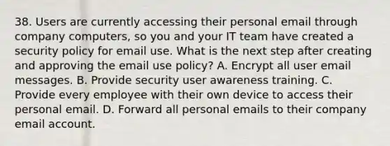 38. Users are currently accessing their personal email through company computers, so you and your IT team have created a security policy for email use. What is the next step after creating and approving the email use policy? A. Encrypt all user email messages. B. Provide security user awareness training. C. Provide every employee with their own device to access their personal email. D. Forward all personal emails to their company email account.